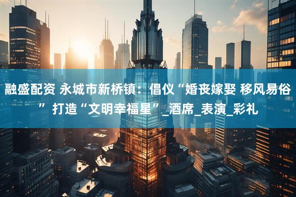 融盛配资 永城市新桥镇：倡仪“婚丧嫁娶 移风易俗” 打造“文明幸福星”_酒席_表演_彩礼
