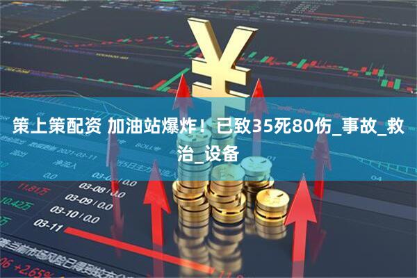 策上策配资 加油站爆炸！已致35死80伤_事故_救治_设备
