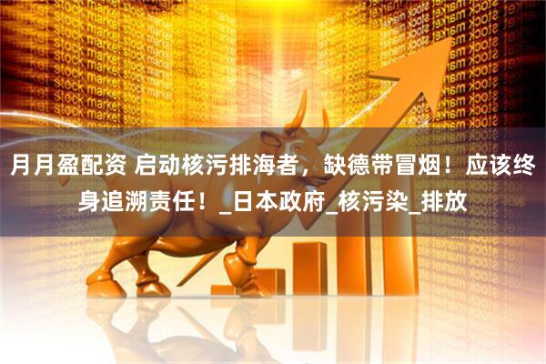 月月盈配资 启动核污排海者，缺德带冒烟！应该终身追溯责任！_日本政府_核污染_排放