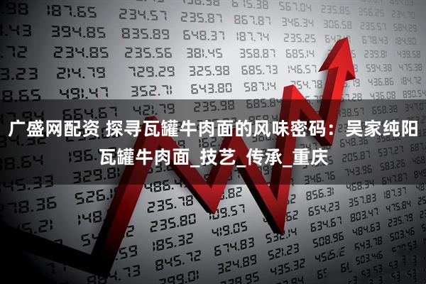 广盛网配资 探寻瓦罐牛肉面的风味密码：吴家纯阳瓦罐牛肉面_技艺_传承_重庆