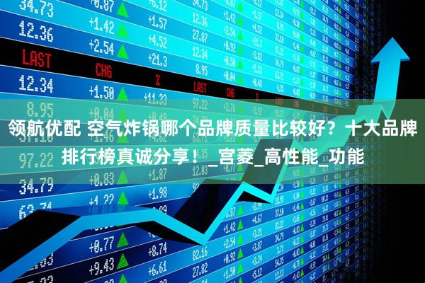 领航优配 空气炸锅哪个品牌质量比较好？十大品牌排行榜真诚分享！_宫菱_高性能_功能