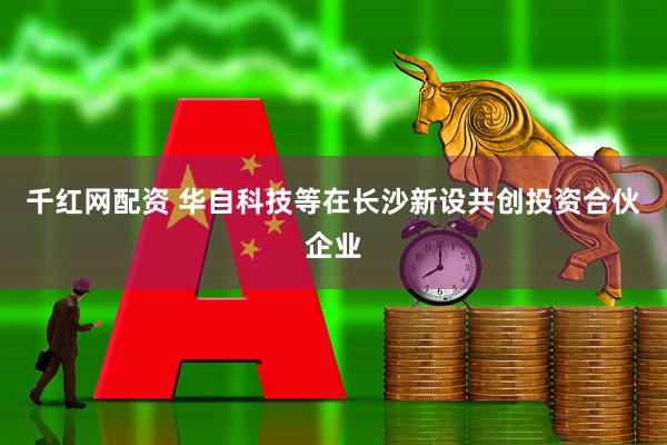 千红网配资 华自科技等在长沙新设共创投资合伙企业