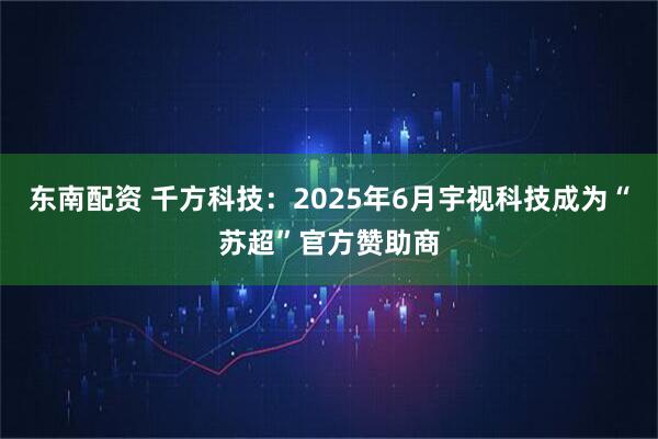 东南配资 千方科技：2025年6月宇视科技成为“苏超”官方赞助商