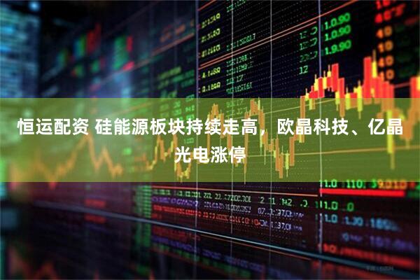 恒运配资 硅能源板块持续走高，欧晶科技、亿晶光电涨停