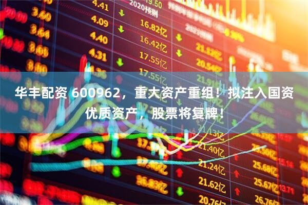 华丰配资 600962，重大资产重组！拟注入国资优质资产，股票将复牌！