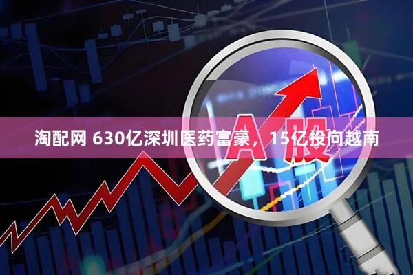淘配网 630亿深圳医药富豪，15亿投向越南