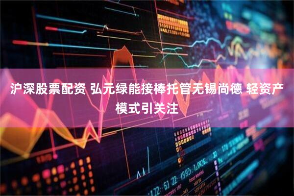 沪深股票配资 弘元绿能接棒托管无锡尚德 轻资产模式引关注
