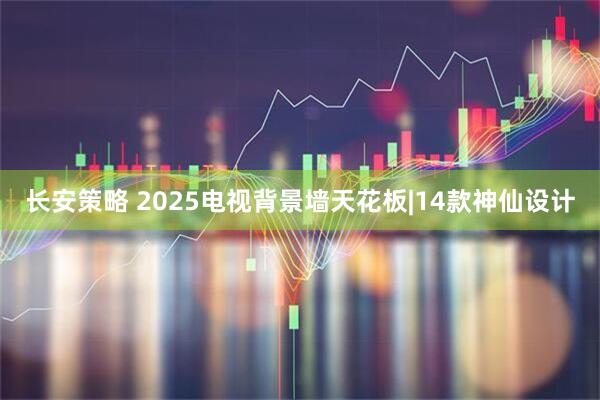 长安策略 2025电视背景墙天花板|14款神仙设计
