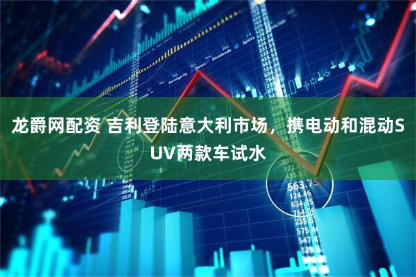 龙爵网配资 吉利登陆意大利市场，携电动和混动SUV两款车试水
