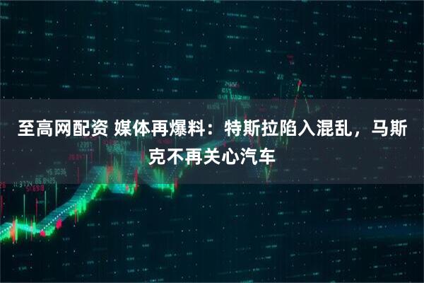 至高网配资 媒体再爆料：特斯拉陷入混乱，马斯克不再关心汽车