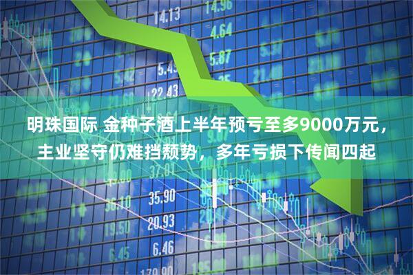 明珠国际 金种子酒上半年预亏至多9000万元，主业坚守仍难挡颓势，多年亏损下传闻四起