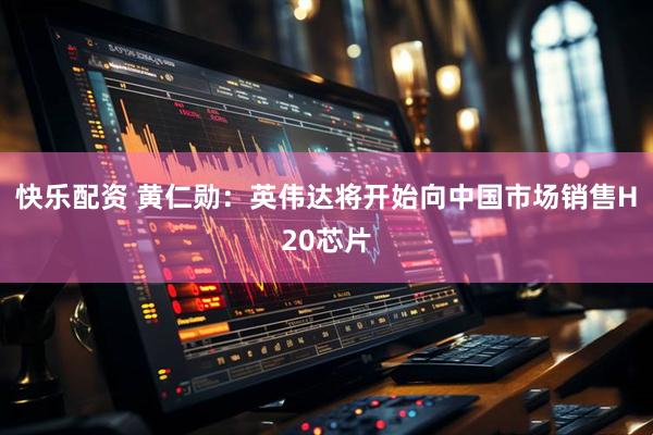 快乐配资 黄仁勋：英伟达将开始向中国市场销售H20芯片