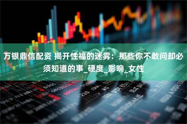 万银鼎信配资 揭开性福的迷雾：那些你不敢问却必须知道的事_硬度_影响_女性