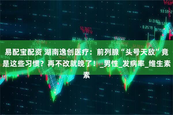 易配宝配资 湖南逸创医疗：前列腺“头号天敌”竟是这些习惯？再不改就晚了！_男性_发病率_维生素