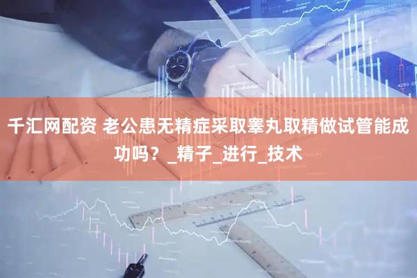 千汇网配资 老公患无精症采取睾丸取精做试管能成功吗？_精子_进行_技术
