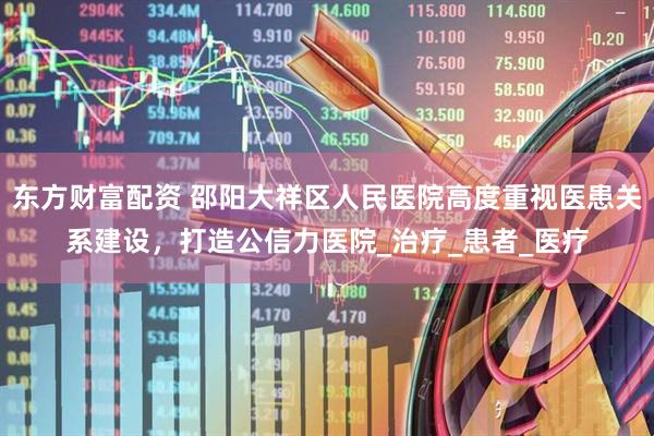 东方财富配资 邵阳大祥区人民医院高度重视医患关系建设，打造公信力医院_治疗_患者_医疗