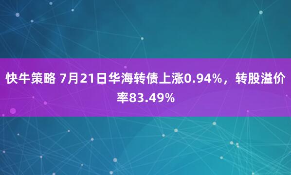 快牛策略 7月21日华海转债上涨0.94%，转股溢价率83.49%