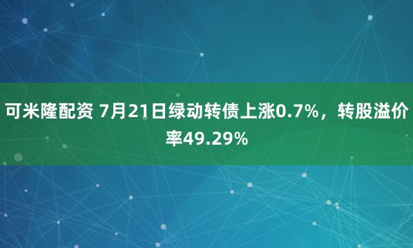 可米隆配资 7月21日绿动转债上涨0.7%，转股溢价率49.29%
