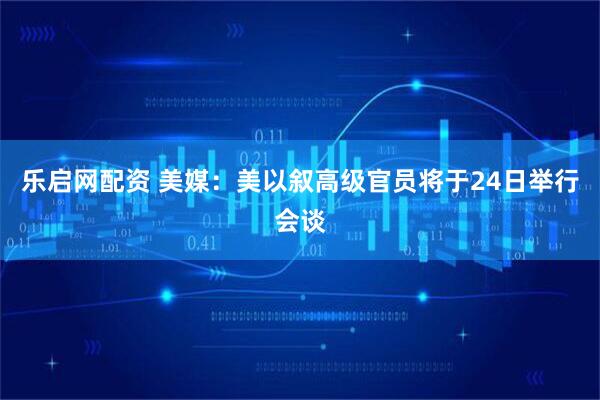乐启网配资 美媒：美以叙高级官员将于24日举行会谈