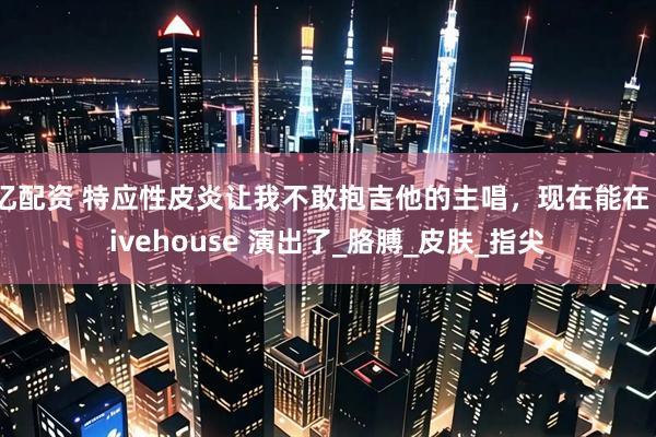亿配资 特应性皮炎让我不敢抱吉他的主唱，现在能在 livehouse 演出了_胳膊_皮肤_指尖