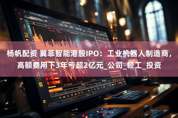 杨帆配资 翼菲智能港股IPO：工业机器人制造商，高额费用下3年亏超2亿元_公司_轻工_投资