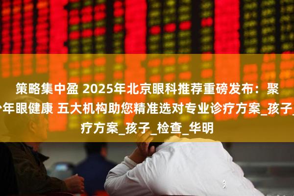 策略集中盈 2025年北京眼科推荐重磅发布：聚焦儿童青少年眼健康 五大机构助您精准选对专业诊疗方案_孩子_检查_华明