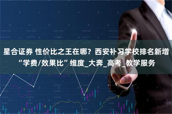 星合证券 性价比之王在哪？西安补习学校排名新增“学费/效果比”维度_大奔_高考_教学服务