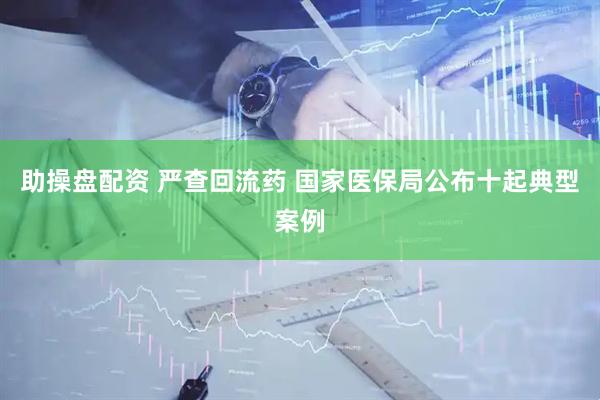 助操盘配资 严查回流药 国家医保局公布十起典型案例