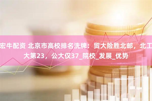 宏牛配资 北京市高校排名洗牌：贸大险胜北邮，北工大第23，公大仅37_院校_发展_优势