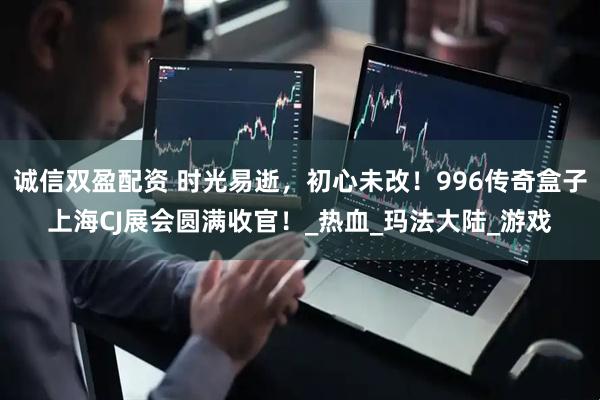 诚信双盈配资 时光易逝，初心未改！996传奇盒子上海CJ展会圆满收官！_热血_玛法大陆_游戏