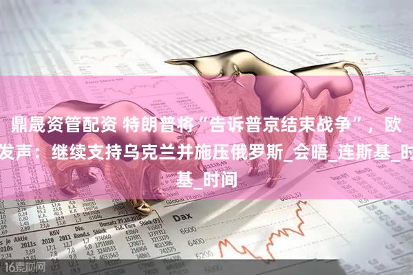 鼎晟资管配资 特朗普将“告诉普京结束战争”，欧盟发声：继续支持乌克兰并施压俄罗斯_会晤_连斯基_时间