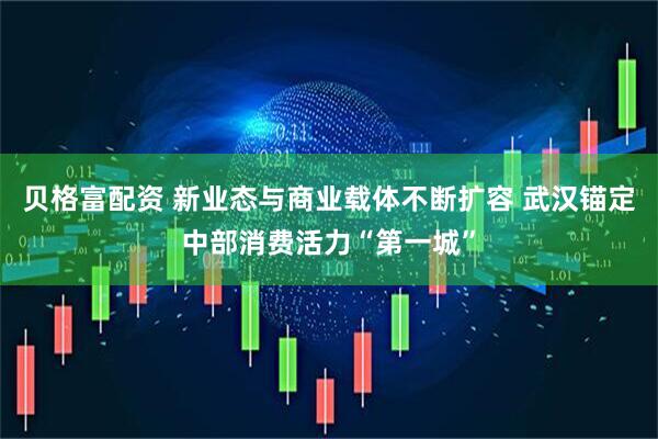 贝格富配资 新业态与商业载体不断扩容 武汉锚定中部消费活力“第一城”